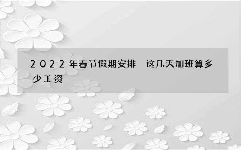 2022年春节假期安排 这几天加班算多少工资